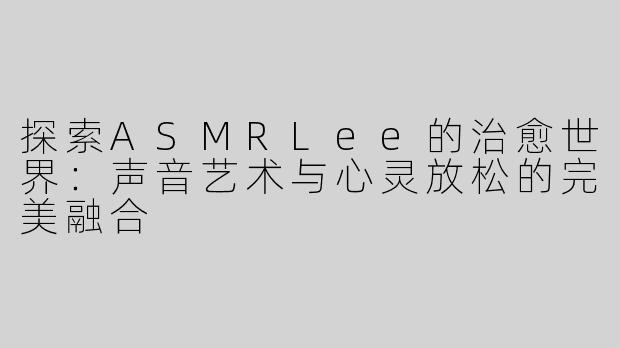 探索ASMRLee的治愈世界：声音艺术与心灵放松的完美融合