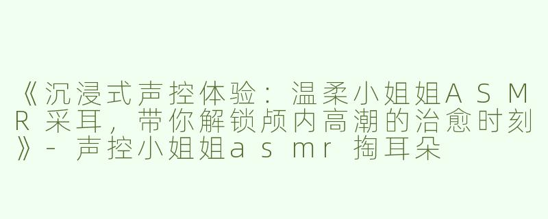 《沉浸式声控体验：温柔小姐姐ASMR采耳，带你解锁颅内高潮的治愈时刻》-声控小姐姐asmr掏耳朵