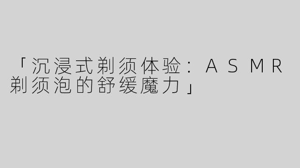 「沉浸式剃须体验：ASMR剃须泡的舒缓魔力」
