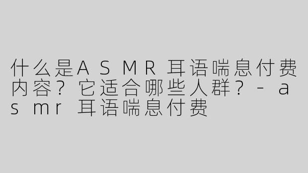 什么是ASMR耳语喘息付费内容？它适合哪些人群？-asmr耳语喘息付费