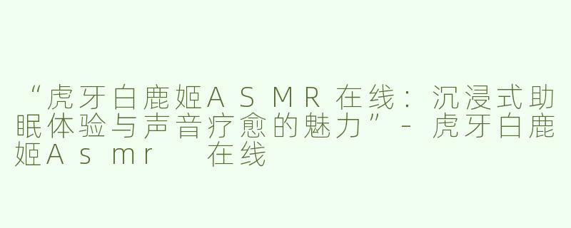 “虎牙白鹿姬ASMR在线：沉浸式助眠体验与声音疗愈的魅力”-虎牙白鹿姬Asmr 在线