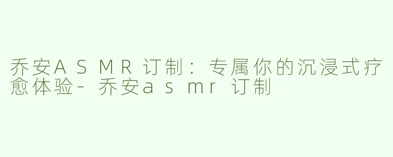乔安ASMR订制：专属你的沉浸式疗愈体验-乔安asmr订制