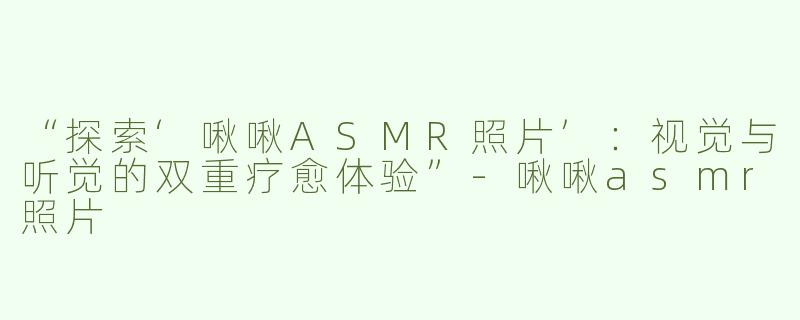“探索‘啾啾ASMR照片’：视觉与听觉的双重疗愈体验”-啾啾asmr照片