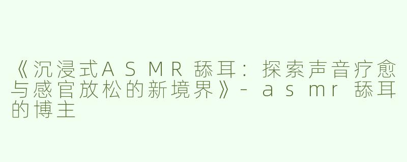 《沉浸式ASMR舔耳：探索声音疗愈与感官放松的新境界》