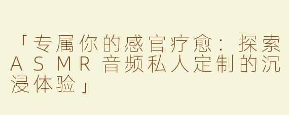 「专属你的感官疗愈：探索ASMR音频私人定制的沉浸体验」