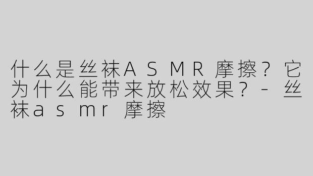 什么是丝袜ASMR摩擦？它为什么能带来放松效果？-丝袜asmr摩擦