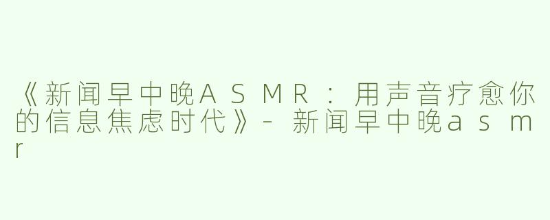 《新闻早中晚ASMR：用声音疗愈你的信息焦虑时代》-新闻早中晚asmr