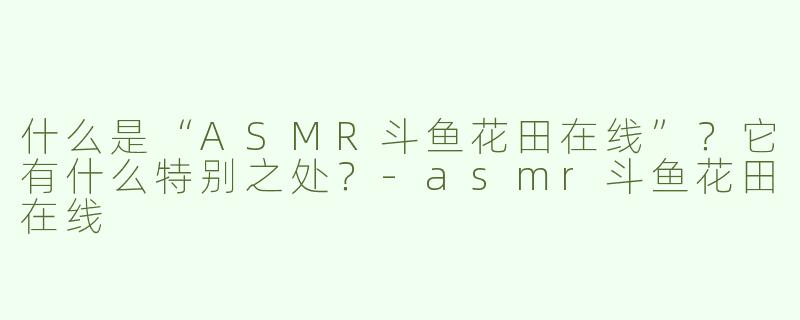 什么是“ASMR斗鱼花田在线”？它有什么特别之处？