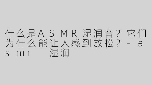 什么是ASMR湿润音？它们为什么能让人感到放松？