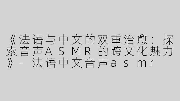 《法语与中文的双重治愈：探索音声ASMR的跨文化魅力》-法语中文音声asmr