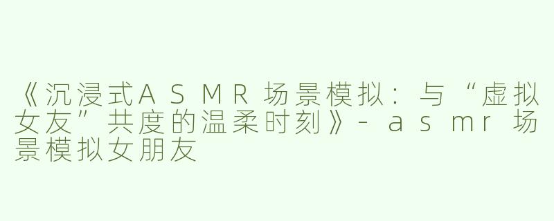 《沉浸式ASMR场景模拟：与“虚拟女友”共度的温柔时刻》-asmr场景模拟女朋友