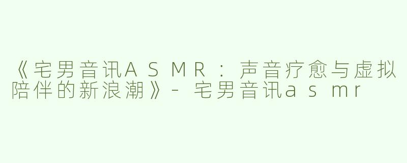 《宅男音讯ASMR：声音疗愈与虚拟陪伴的新浪潮》