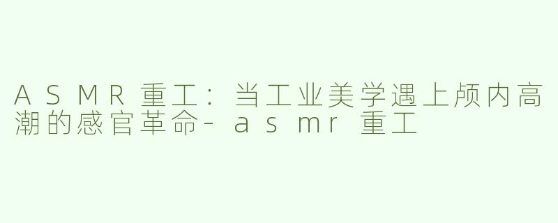 ASMR重工：当工业美学遇上颅内高潮的感官革命