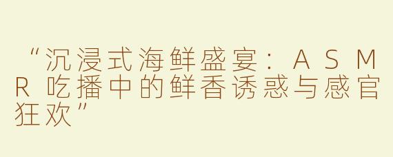 “沉浸式海鲜盛宴：ASMR吃播中的鲜香诱惑与感官狂欢”