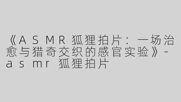 《ASMR狐狸拍片：一场治愈与猎奇交织的感官实验》-asmr狐狸拍片