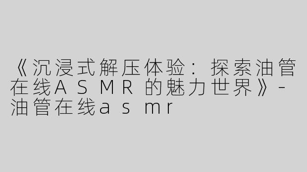 《沉浸式解压体验：探索油管在线ASMR的魅力世界》-油管在线asmr