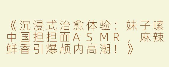 《沉浸式治愈体验：妹子嗦中国担担面ASMR，麻辣鲜香引爆颅内高潮！》