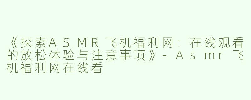 《探索ASMR飞机福利网：在线观看的放松体验与注意事项》-Asmr飞机福利网在线看