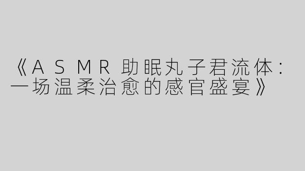 《ASMR助眠丸子君流体：一场温柔治愈的感官盛宴》