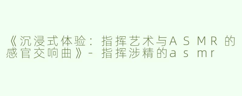 《沉浸式体验：指挥艺术与ASMR的感官交响曲》-指挥涉精的asmr