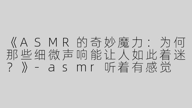 《ASMR的奇妙魔力：为何那些细微声响能让人如此着迷？》-asmr听着有感觉