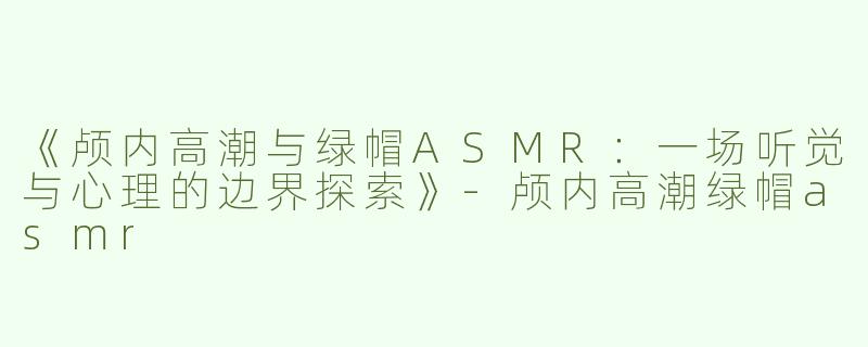 《颅内高潮与绿帽ASMR：一场听觉与心理的边界探索》-颅内高潮绿帽asmr