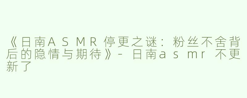 《日南ASMR停更之谜：粉丝不舍背后的隐情与期待》-日南asmr不更新了