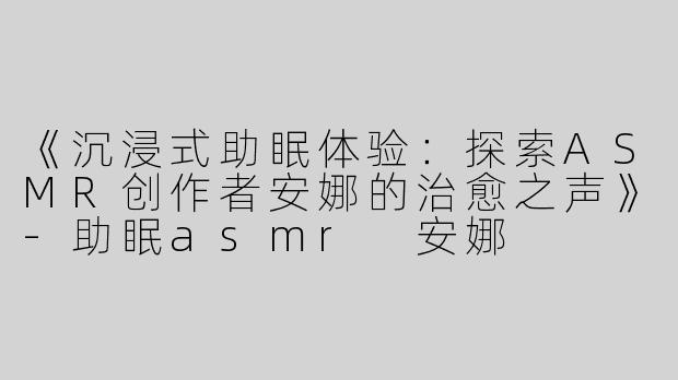 《沉浸式助眠体验：探索ASMR创作者安娜的治愈之声》-助眠asmr 安娜