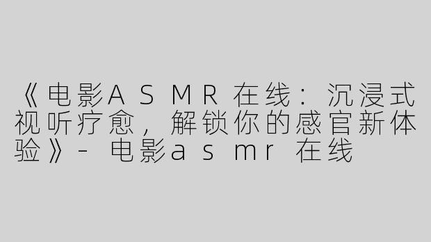 《电影ASMR在线：沉浸式视听疗愈，解锁你的感官新体验》-电影asmr在线