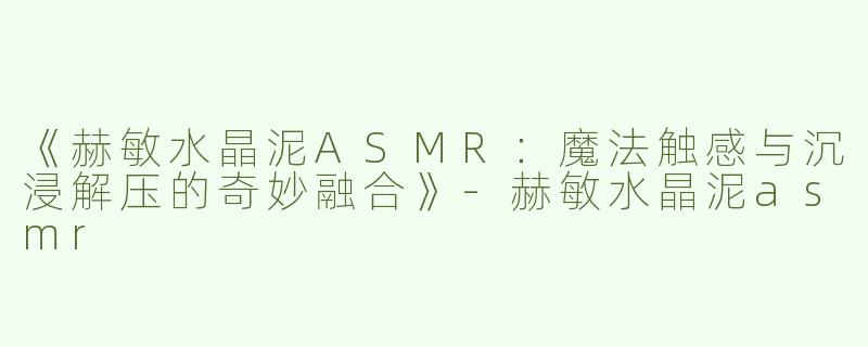 《赫敏水晶泥ASMR：魔法触感与沉浸解压的奇妙融合》-赫敏水晶泥asmr