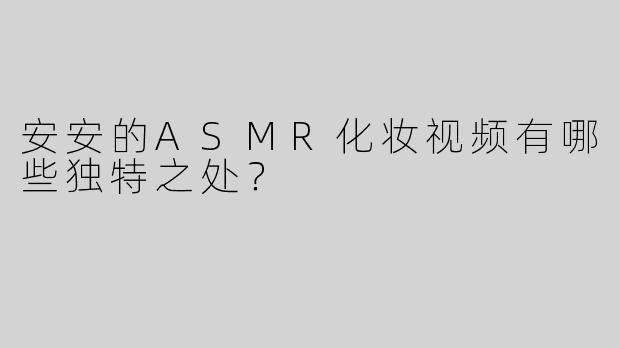 安安的ASMR化妆视频有哪些独特之处？