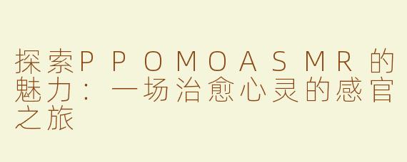 探索PPOMOASMR的魅力：一场治愈心灵的感官之旅