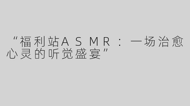 “福利站ASMR：一场治愈心灵的听觉盛宴”