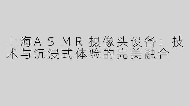 上海ASMR摄像头设备：技术与沉浸式体验的完美融合