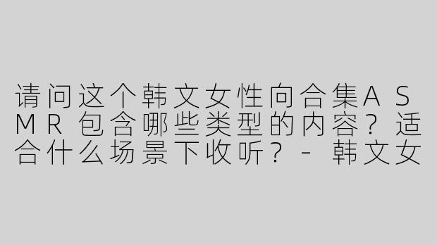 请问这个韩文女性向合集ASMR包含哪些类型的内容？适合什么场景下收听？