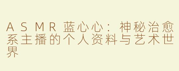 ASMR蓝心心：神秘治愈系主播的个人资料与艺术世界