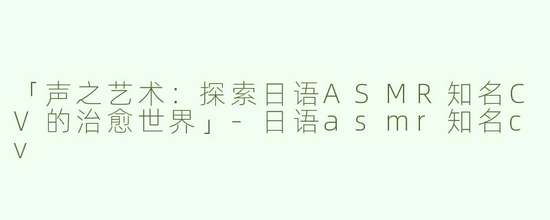 「声之艺术：探索日语ASMR知名CV的治愈世界」