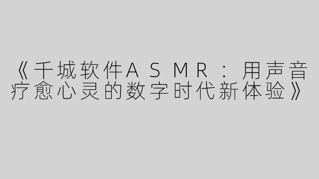 《千城软件ASMR：用声音疗愈心灵的数字时代新体验》