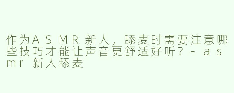 作为ASMR新人，舔麦时需要注意哪些技巧才能让声音更舒适好听？-asmr新人舔麦