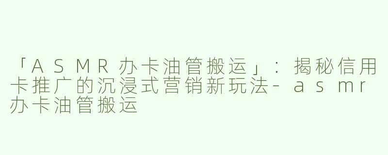 「ASMR办卡油管搬运」：揭秘信用卡推广的沉浸式营销新玩法-asmr办卡油管搬运