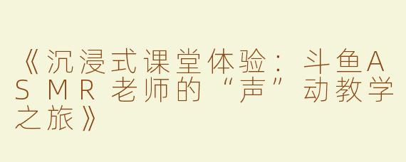 《沉浸式课堂体验：斗鱼ASMR老师的“声”动教学之旅》