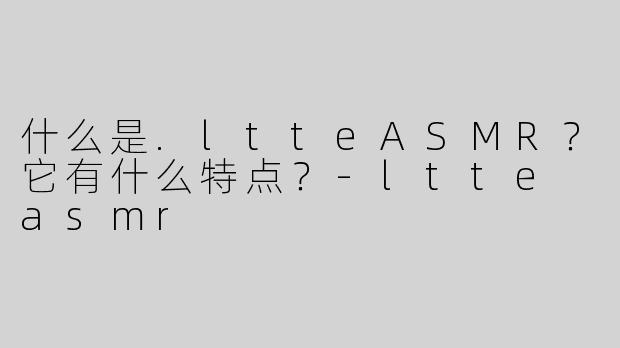 什么是.ltteASMR？它有什么特点？-ltte asmr