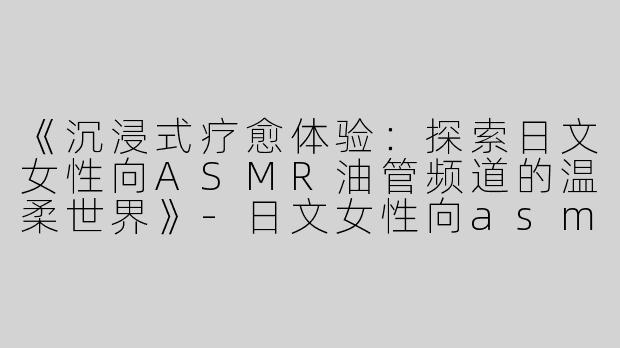 《沉浸式疗愈体验：探索日文女性向ASMR油管频道的温柔世界》-日文女性向asmr油管