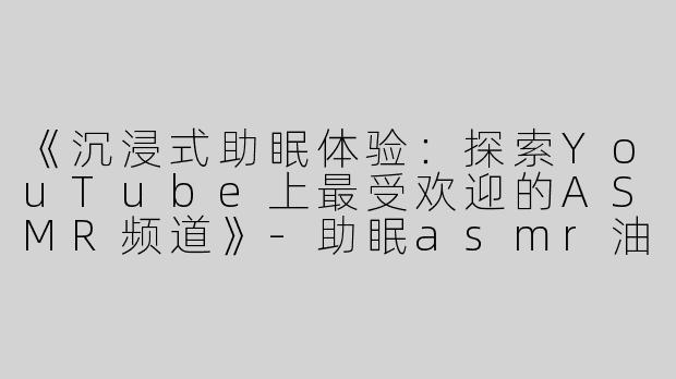 《沉浸式助眠体验：探索YouTube上最受欢迎的ASMR频道》-助眠asmr油管y
