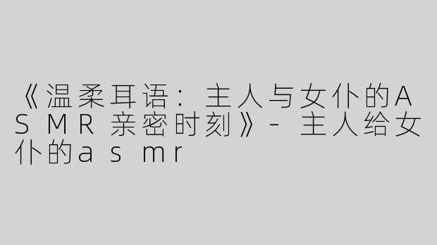 《温柔耳语：主人与女仆的ASMR亲密时刻》-主人给女仆的asmr