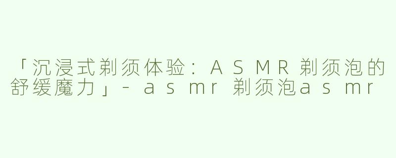 「沉浸式剃须体验：ASMR剃须泡的舒缓魔力」