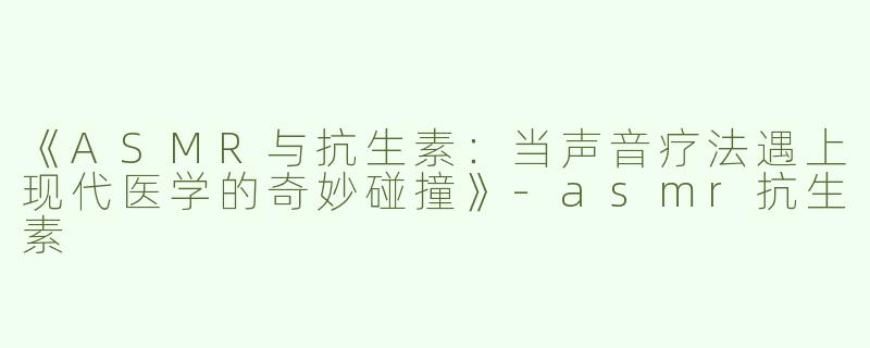 《ASMR与抗生素：当声音疗法遇上现代医学的奇妙碰撞》