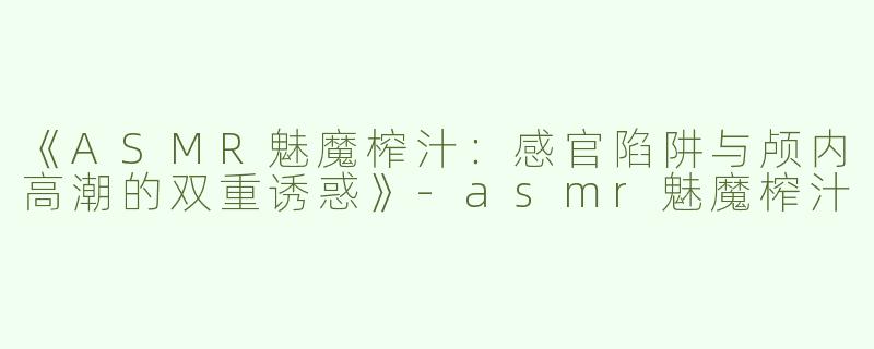 《ASMR魅魔榨汁：感官陷阱与颅内高潮的双重诱惑》-asmr魅魔榨汁