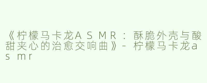 《柠檬马卡龙ASMR：酥脆外壳与酸甜夹心的治愈交响曲》-柠檬马卡龙asmr