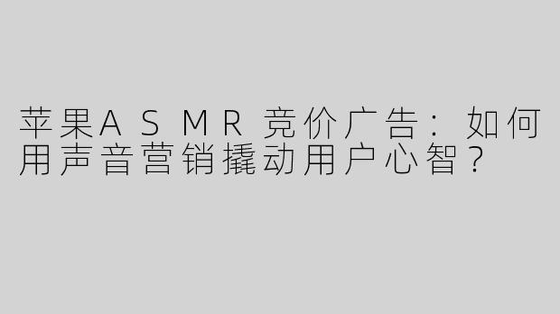 苹果ASMR竞价广告：如何用声音营销撬动用户心智？